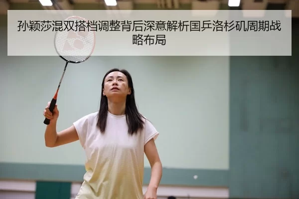 孙颖莎混双搭档调整背后深意解析国乒洛杉矶周期战略布局