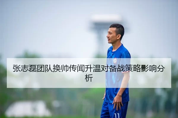 张志磊团队换帅传闻升温对备战策略影响分析