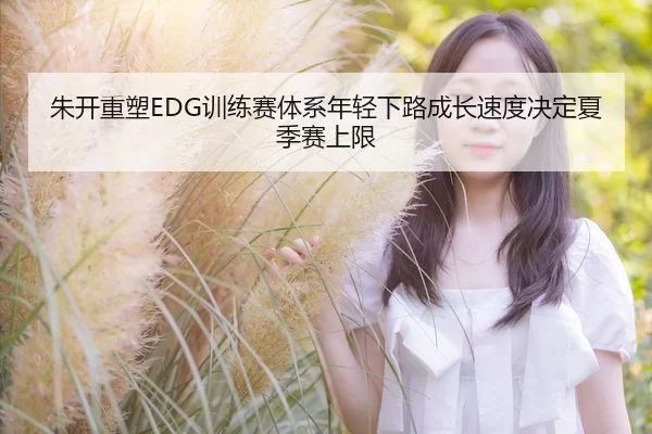 朱开重塑EDG训练赛体系年轻下路成长速度决定夏季赛上限