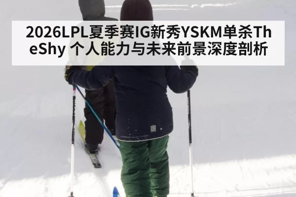 2026LPL夏季赛IG新秀YSKM单杀TheShy 个人能力与未来前景深度剖析