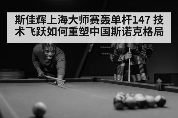 斯佳辉上海大师赛轰单杆147 技术飞跃如何重塑中国斯诺克格局