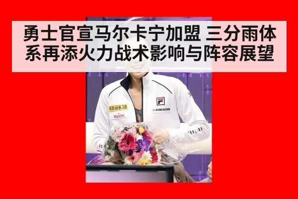 勇士官宣马尔卡宁加盟 三分雨体系再添火力战术影响与阵容展望