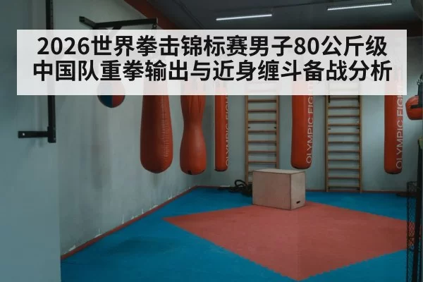 2026世界拳击锦标赛男子80公斤级中国队重拳输出与近身缠斗备战分析